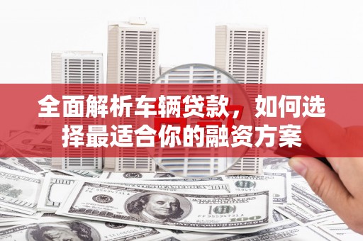 鹿寨全面解析车辆贷款，如何选择最适合你的融资方案